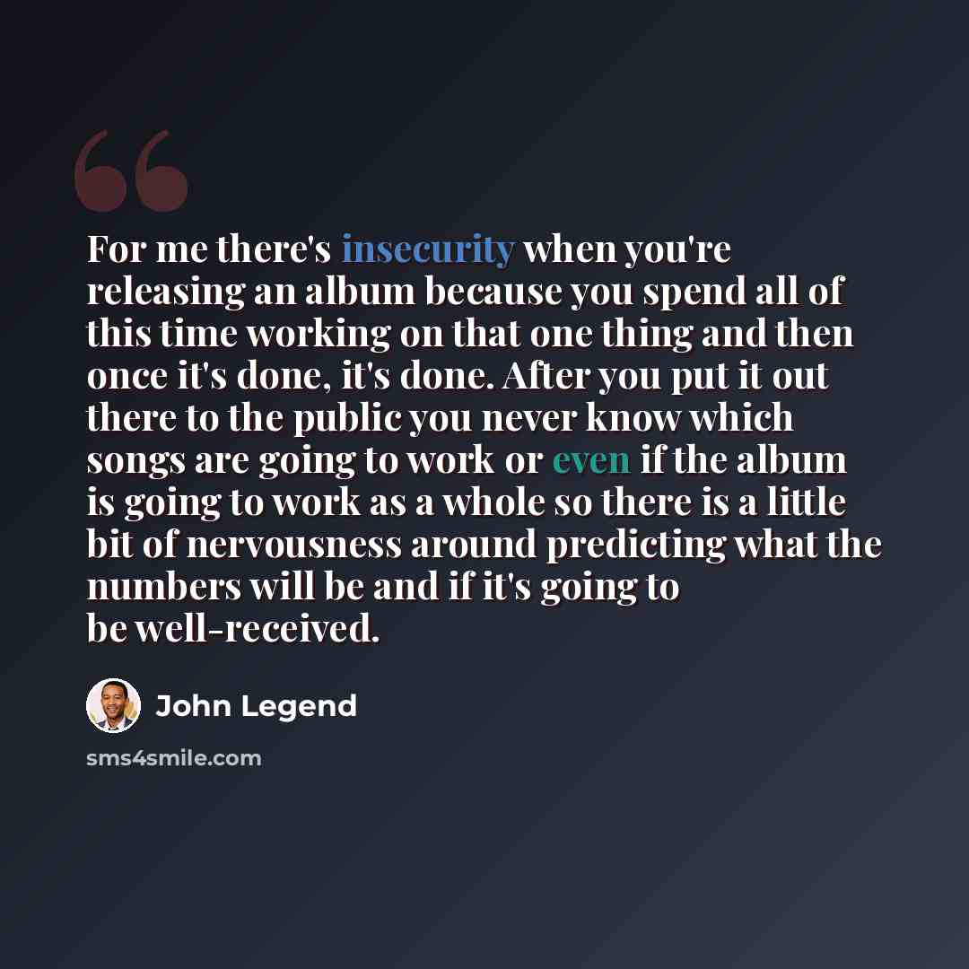“For me there's insecurity when you're releasing an album because you spend all of this time working on that one thing and then once it's done, it's done. After you put it out there to the public you never know which songs are going to work or even if the album is going to work as a whole so there…” quote by John Legend