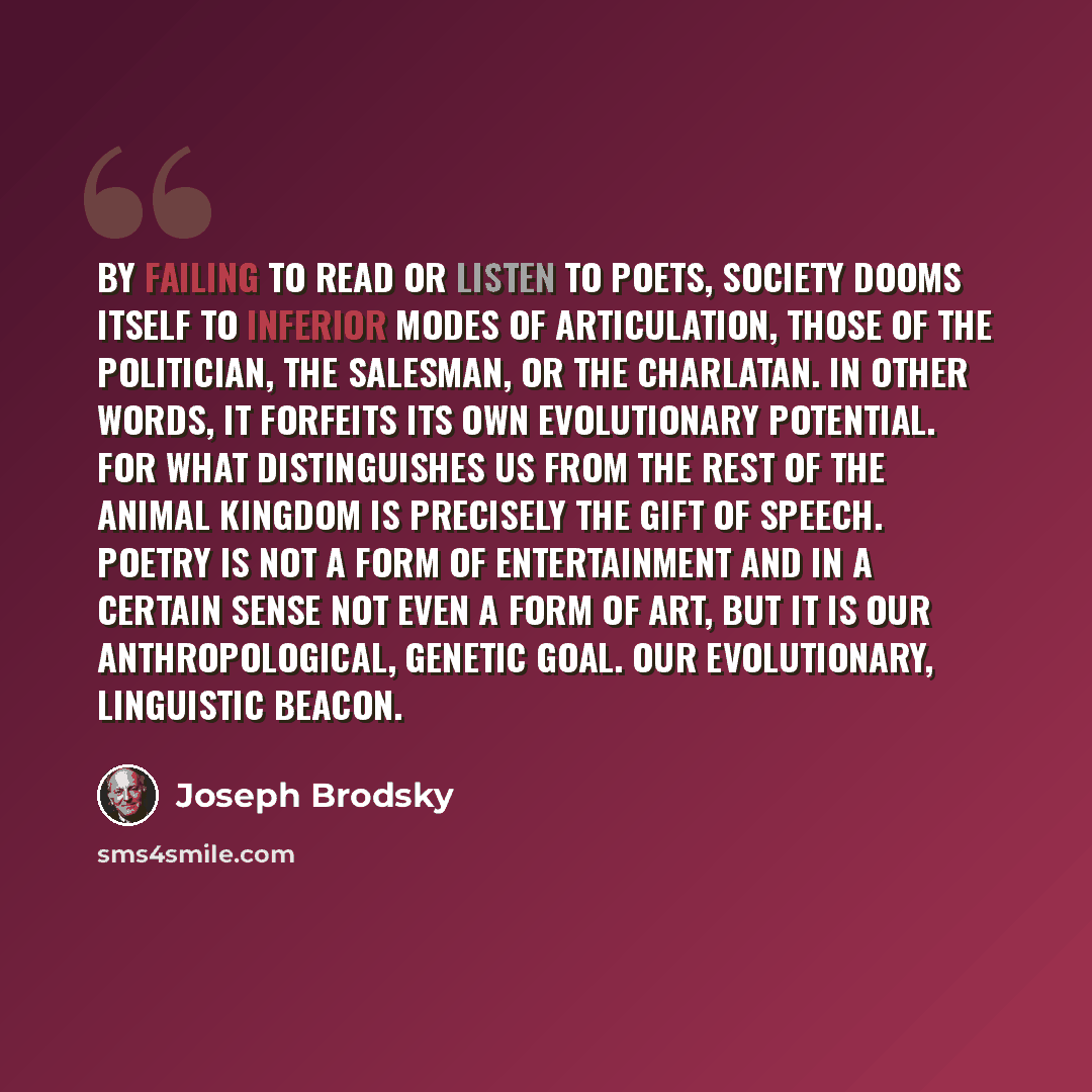 “By failing to read or listen to poets, society dooms itself to inferior modes of articulation, those of the politician, the salesman, or the charlatan. In other words, it forfeits its own evolutionary potential. For what distinguishes us from the rest of the animal kingdom is precisely the gift of…” quote by Joseph Brodsky
