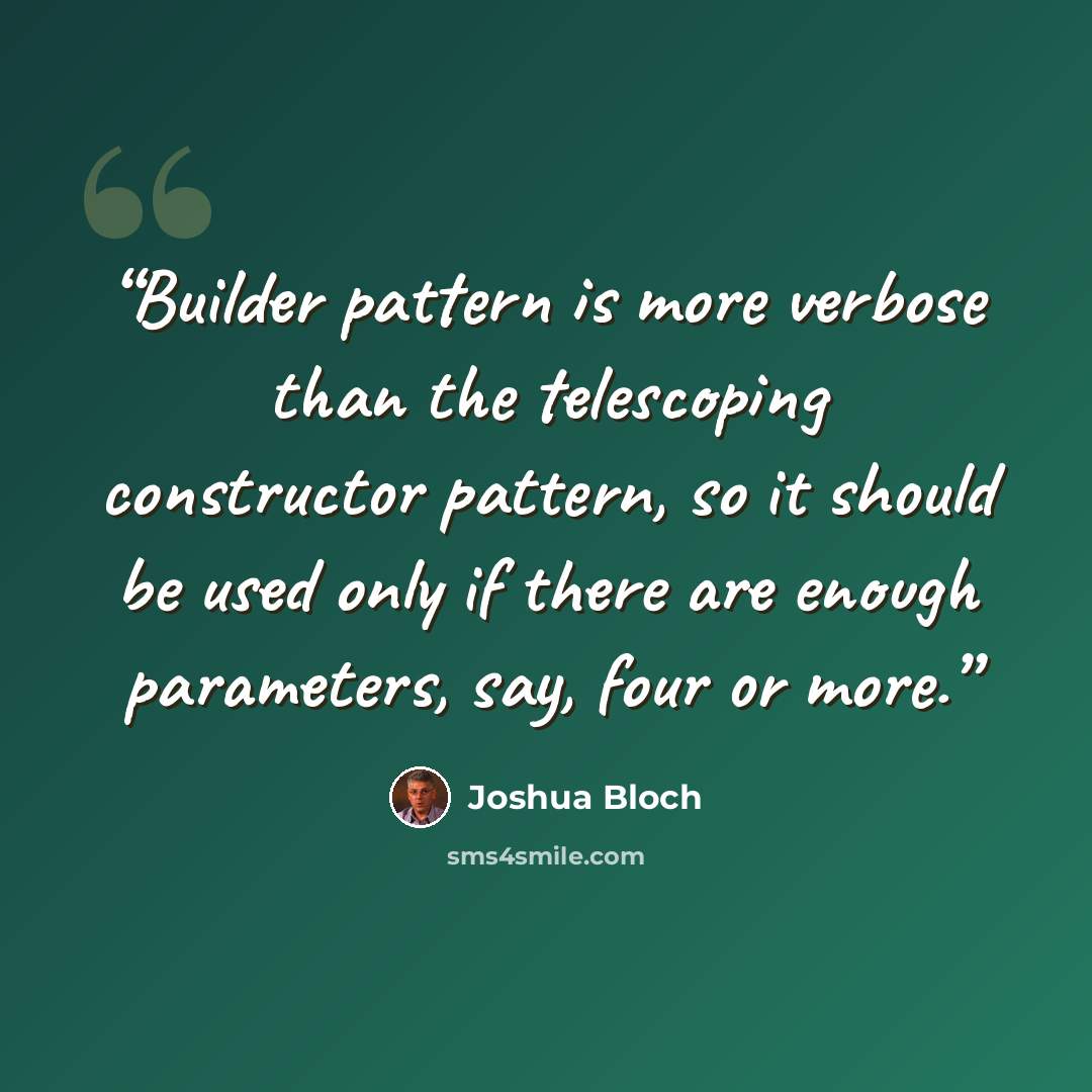 “Builder pattern is more verbose than the telescoping constructor pattern, so it should be used only if there are enough parameters, say, four or more.” quote by Joshua Bloch