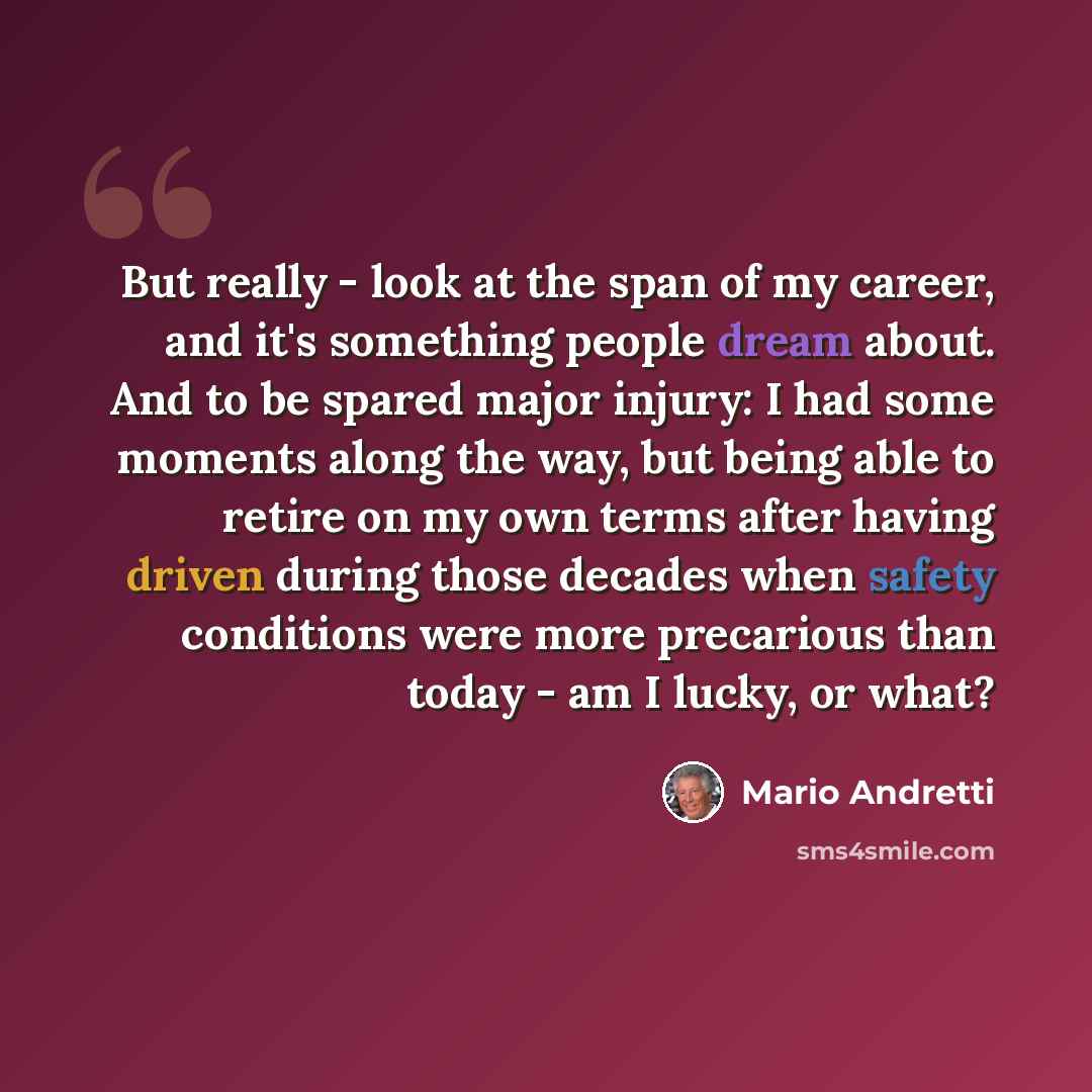 “But really - look at the span of my career, and it's something people dream about. And to be spared major injury: I had some moments along the way, but being able to retire on my own terms after having driven during those decades when safety conditions were more precarious than today - am I lucky…” quote by Mario Andretti