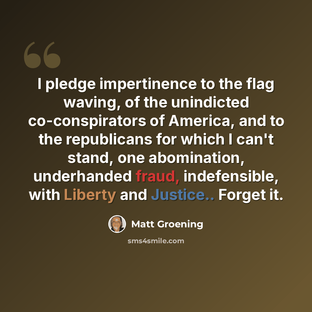 “I pledge impertinence to the flag waving, of the unindicted co-conspirators of America, and to the republicans for which I can't stand, one abomination, underhanded fraud, indefensible, with Liberty and Justice.. Forget it.” quote by Matt Groening