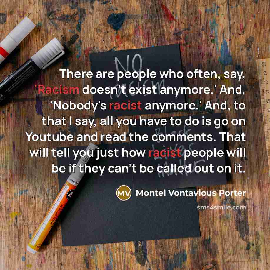 “There are people who often, say, 'Racism doesn't exist anymore.' And, 'Nobody's racist anymore.' And, to that I say, all you have to do is go on Youtube and read the comments. That will tell you just how racist people will be if they can't be called out on it.” quote by Montel Vontavious Porter