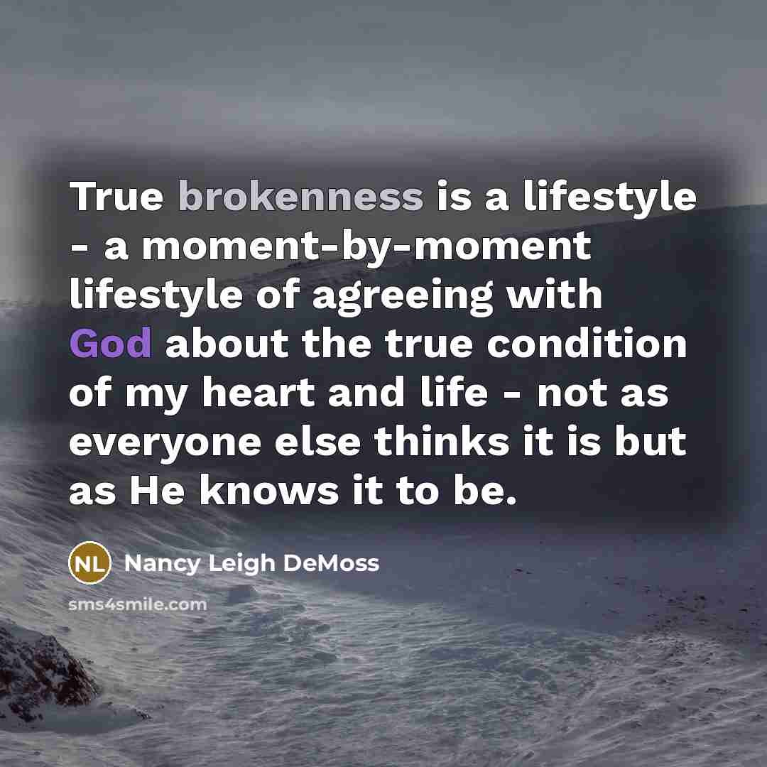 “True brokenness is a lifestyle - a moment-by-moment lifestyle of agreeing with God about the true condition of my heart and life - not as everyone else thinks it is but as He knows it to be.” quote by Nancy Leigh DeMoss