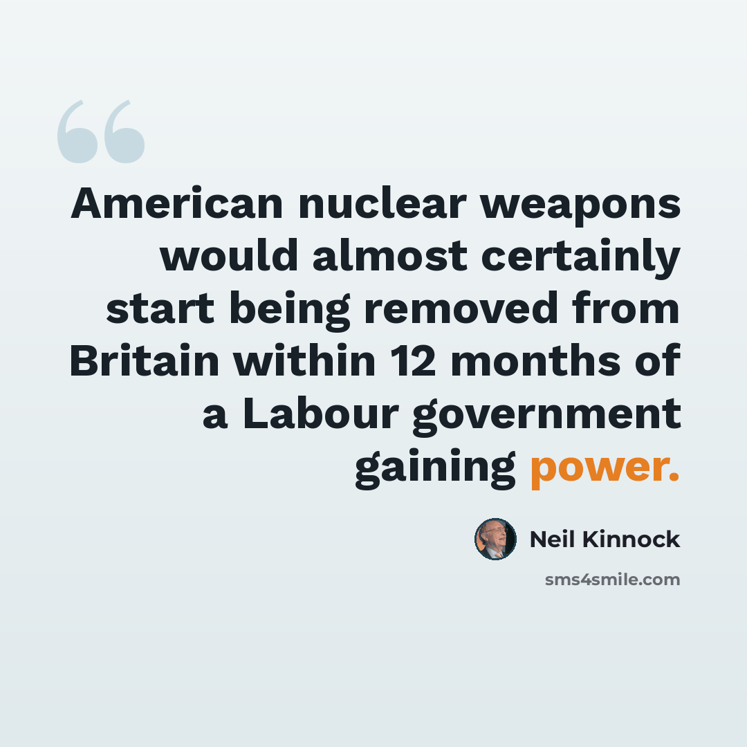 “American nuclear weapons would almost certainly start being removed from Britain within 12 months of a Labour government gaining power.” quote by Neil Kinnock