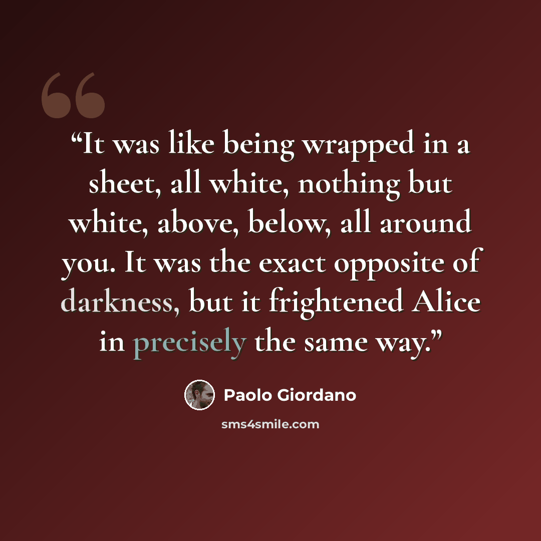 “It was like being wrapped in a sheet, all white, nothing but white, above, below, all around you. It was the exact opposite of darkness, but it frightened Alice in precisely the same way.” quote by Paolo Giordano