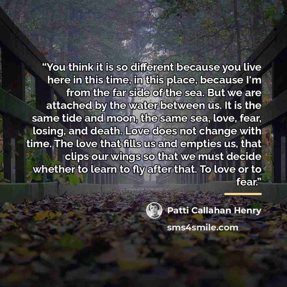 “You think it is so different because you live here in this time, in this place, because I'm from the far side of the sea. But we are attached by the water between us. It is the same tide and moon, the same sea, love, fear, losing, and death. Love does not change with time. The love that fills us…” quote by Patti Callahan Henry