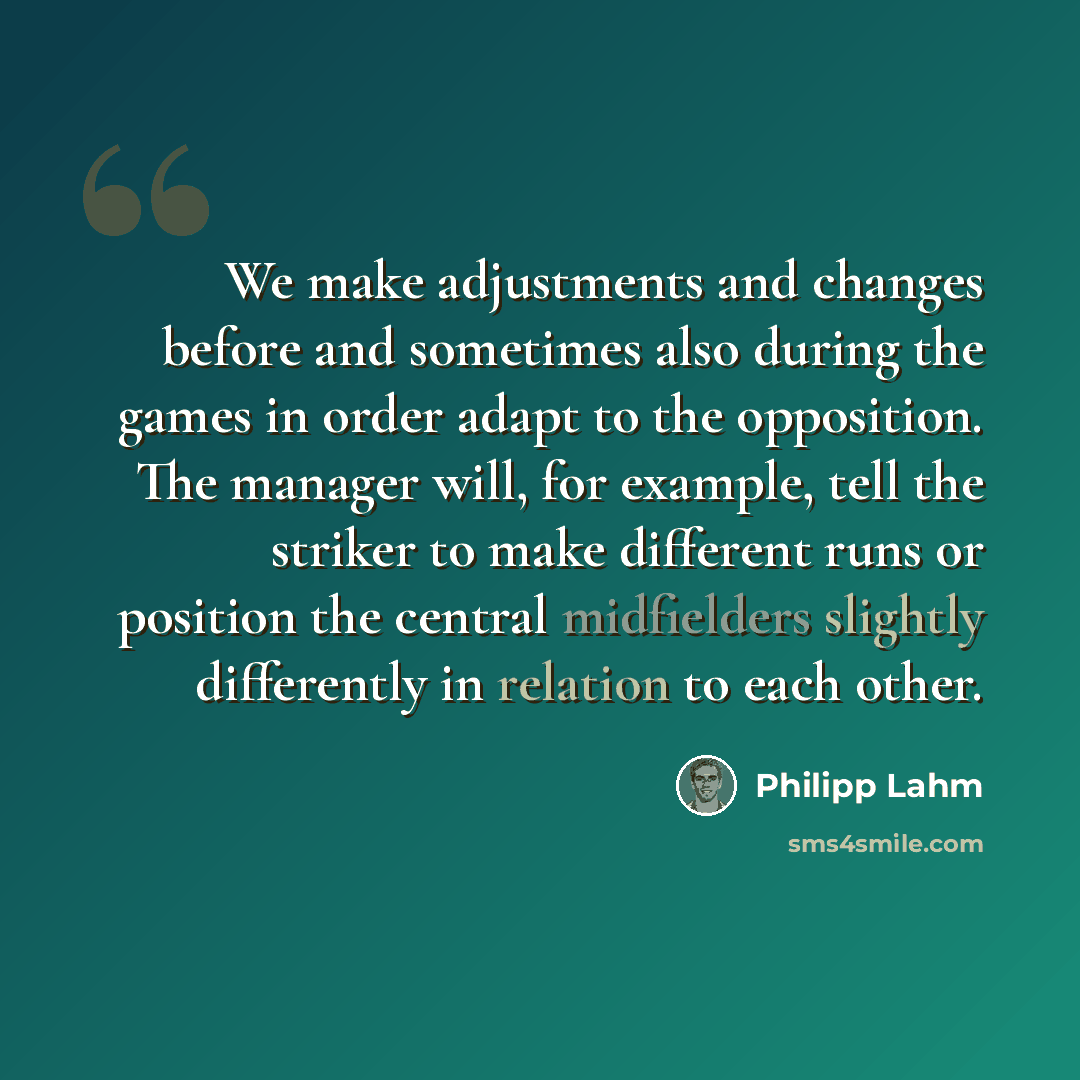 “We make adjustments and changes before and sometimes also during the games in order adapt to the opposition. The manager will, for example, tell the striker to make different runs or position the central midfielders slightly differently in relation to each other.” quote by Philipp Lahm