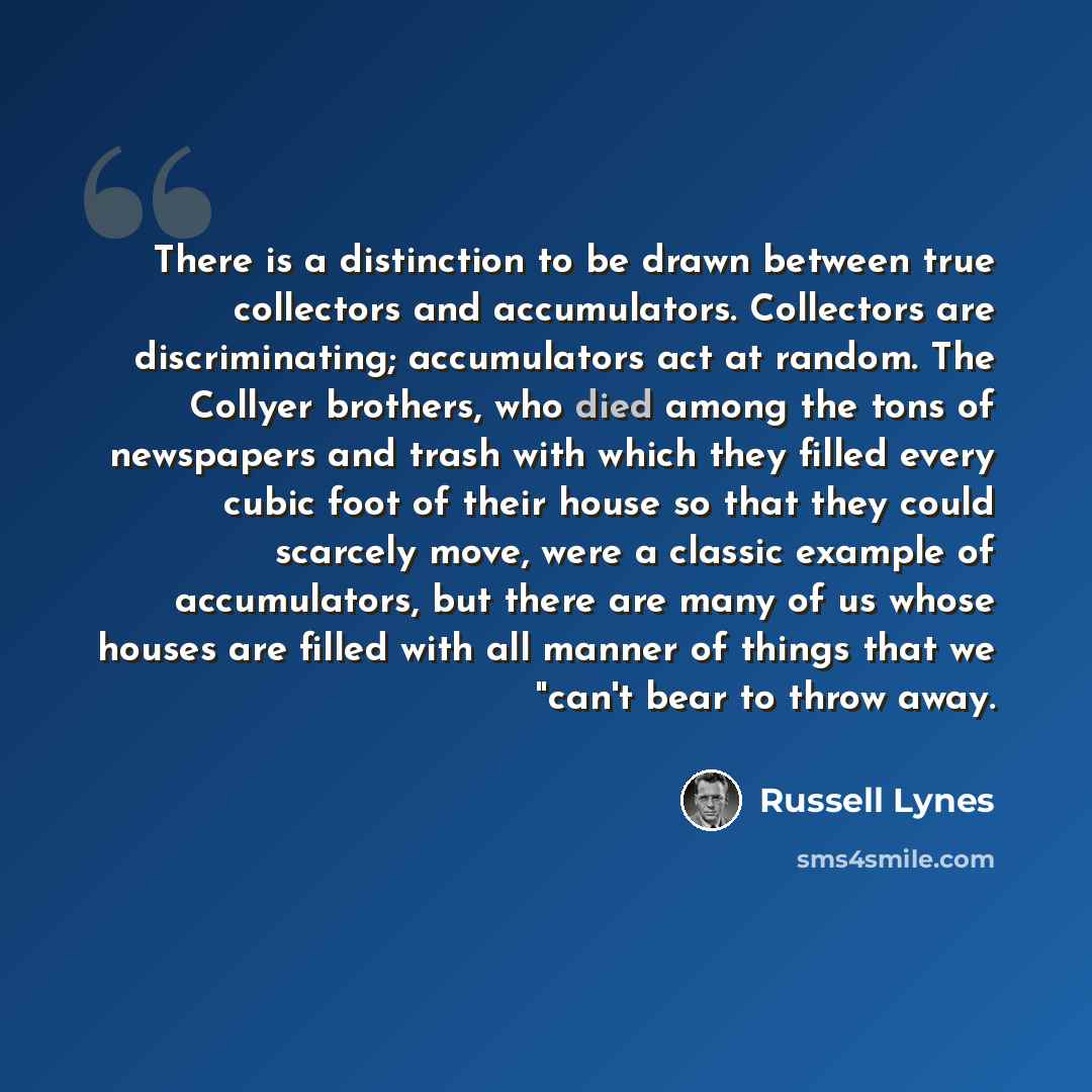 “There is a distinction to be drawn between true collectors and accumulators. Collectors are discriminating; accumulators act at random. The Collyer brothers, who died among the tons of newspapers and trash with which they filled every cubic foot of their house so that they could scarcely move…” quote by Russell Lynes