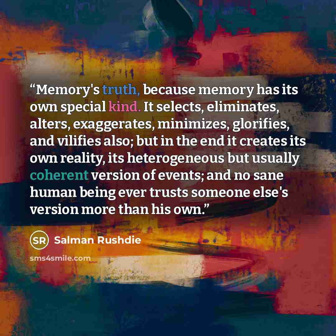 “Memory's truth, because memory has its own special kind. It selects, eliminates, alters, exaggerates, minimizes, glorifies, and vilifies also; but in the end it creates its own reality, its heterogeneous but usually coherent version of events; and no sane human being ever trusts someone else's…” quote by Salman Rushdie