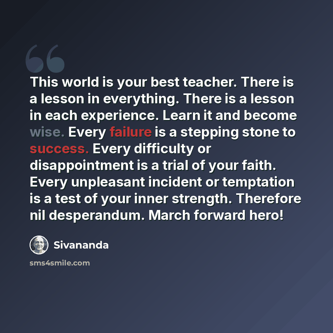 “This world is your best teacher. There is a lesson in everything. There is a lesson in each experience. Learn it and become wise. Every failure is a stepping stone to success. Every difficulty or disappointment is a trial of your faith. Every unpleasant incident or temptation is a test of your…” quote by Sivananda
