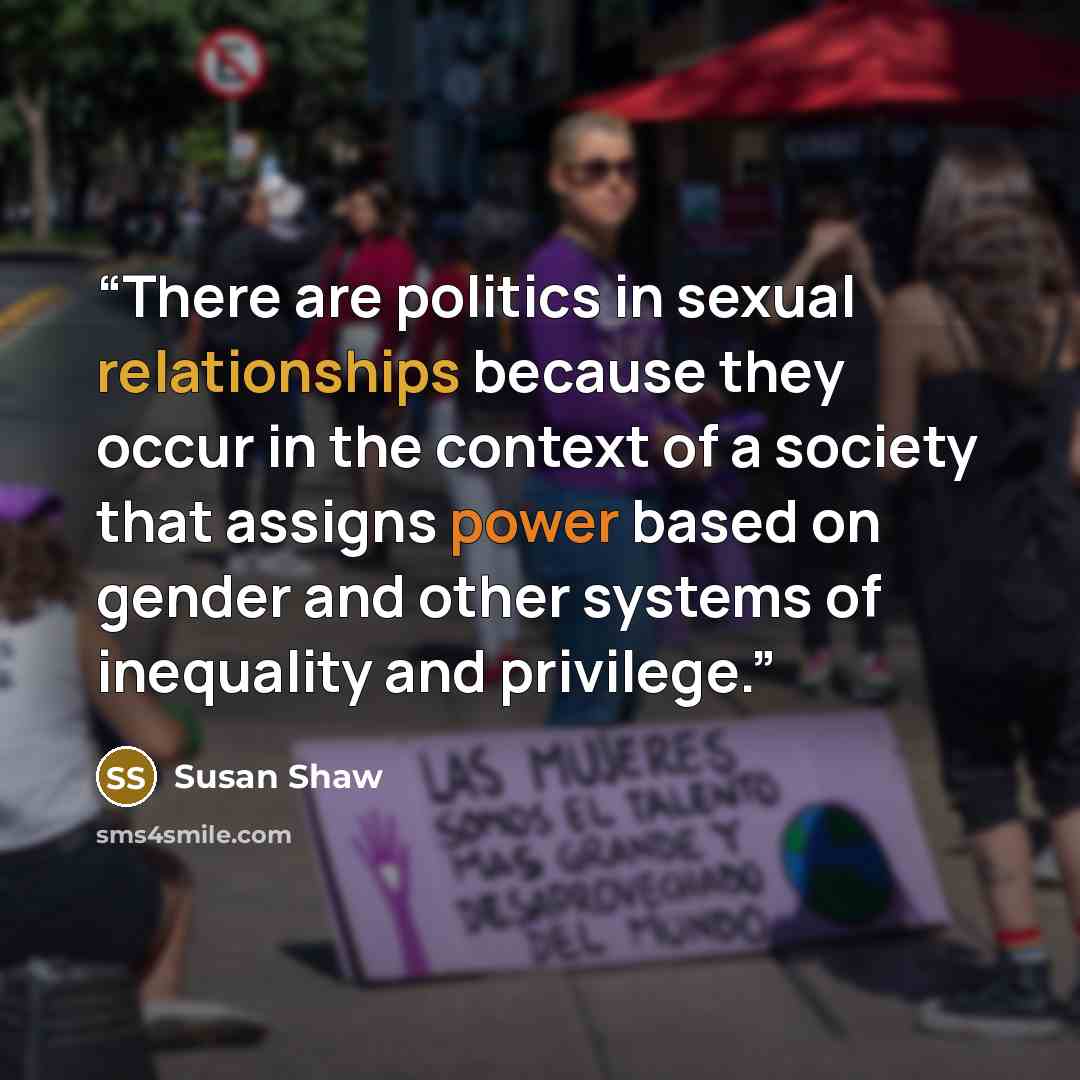 “There are politics in sexual relationships because they occur in the context of a society that assigns power based on gender and other systems of inequality and privilege.” quote by Susan Shaw