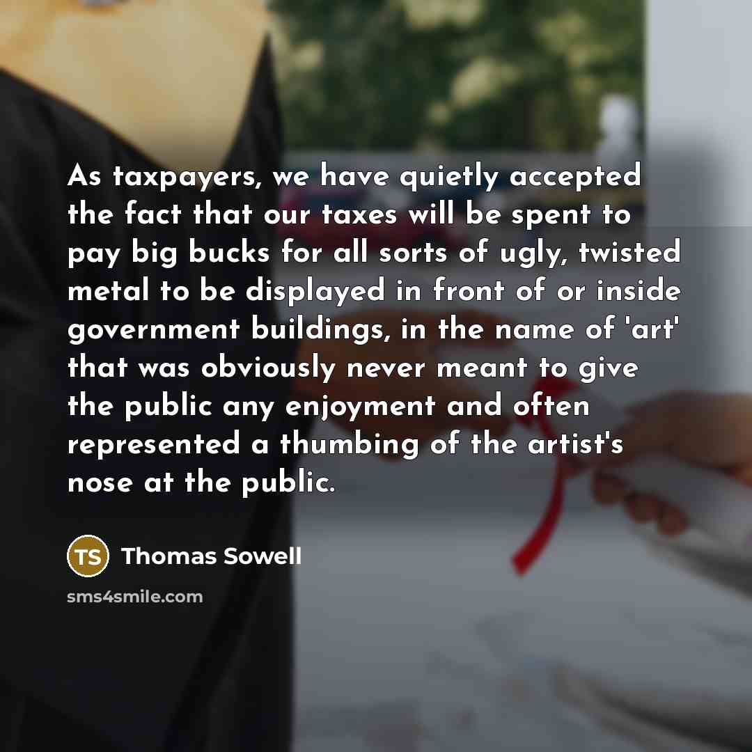 “As taxpayers, we have quietly accepted the fact that our taxes will be spent to pay big bucks for all sorts of ugly, twisted metal to be displayed in front of or inside government buildings, in the name of 'art' that was obviously never meant to give the public any enjoyment and often represented…” quote by Thomas Sowell