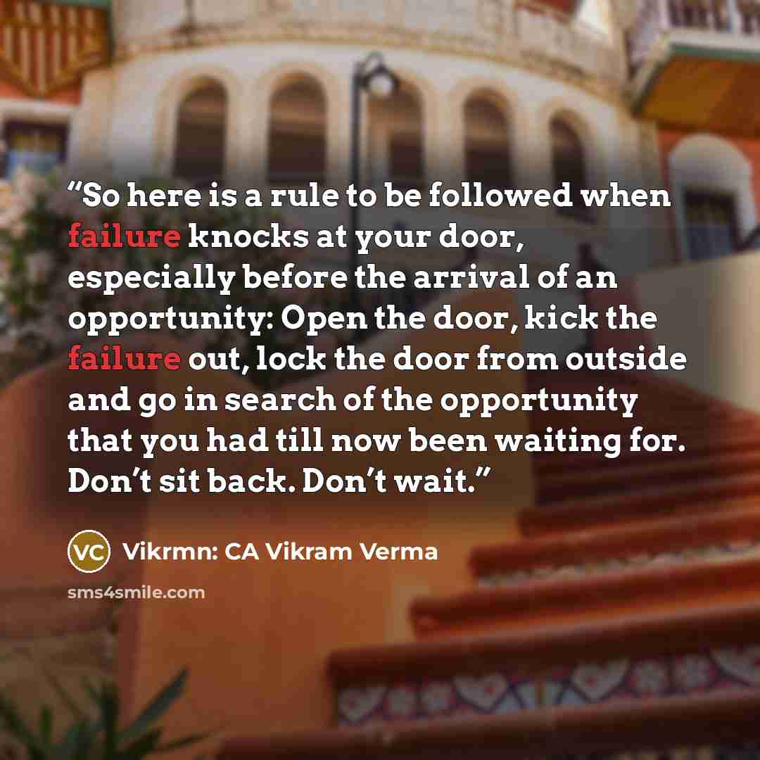 “So here is a rule to be followed when failure knocks at your door, especially before the arrival of an opportunity: Open the door, kick the failure out, lock the door from outside and go in search of the opportunity that you had till now been waiting for. Don’t sit back. Don’t wait.” quote by Vikrmn: CA Vikram Verma