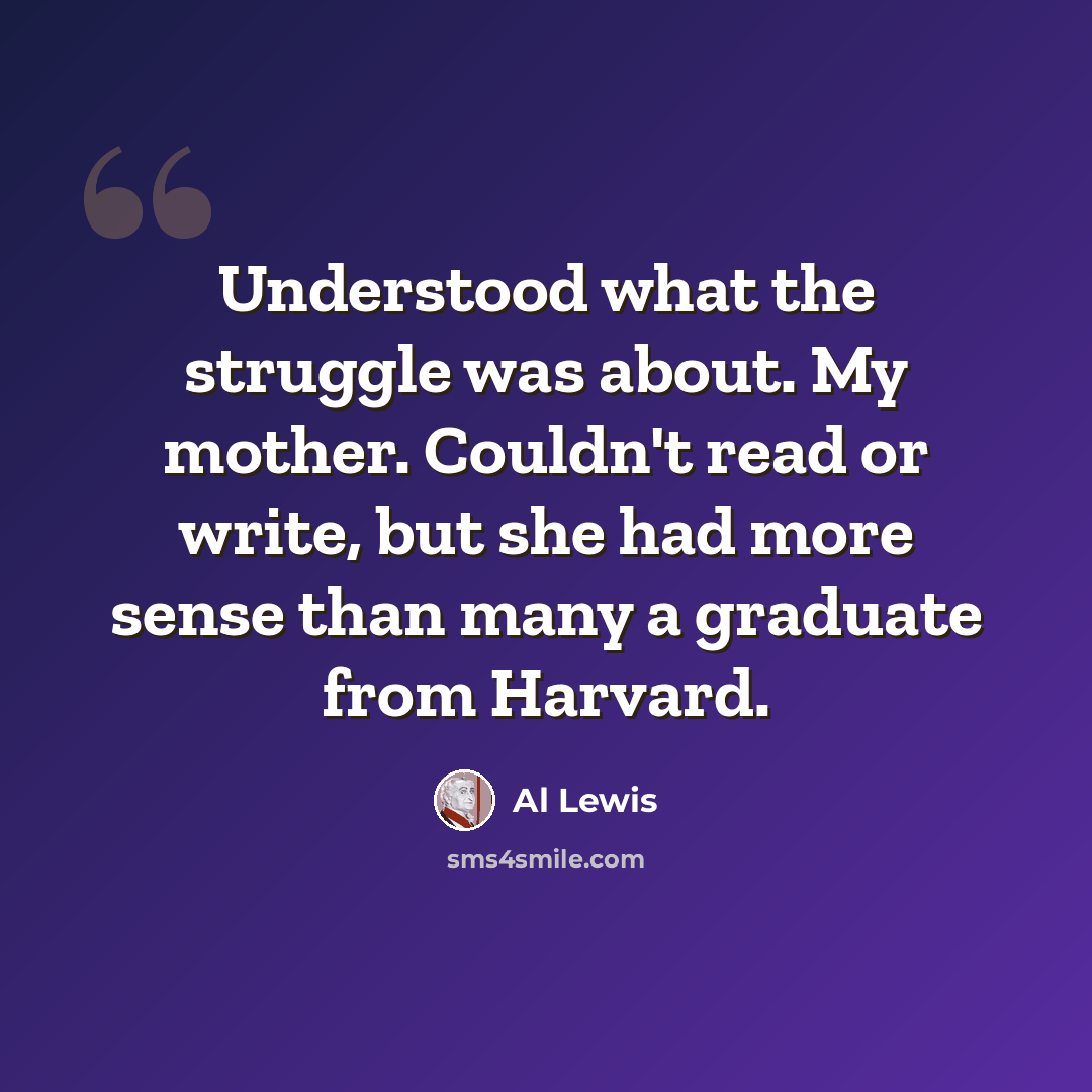 “Understood what the struggle was about. My mother. Couldn't read or write, but she had more sense than many a graduate from Harvard.” quote by Al Lewis