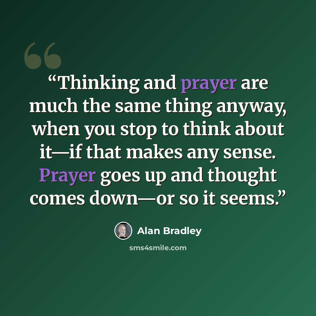 “Thinking and prayer are much the same thing anyway, when you stop to think about it—if that makes any sense. Prayer goes up and thought comes down—or so it seems.” quote by Alan Bradley