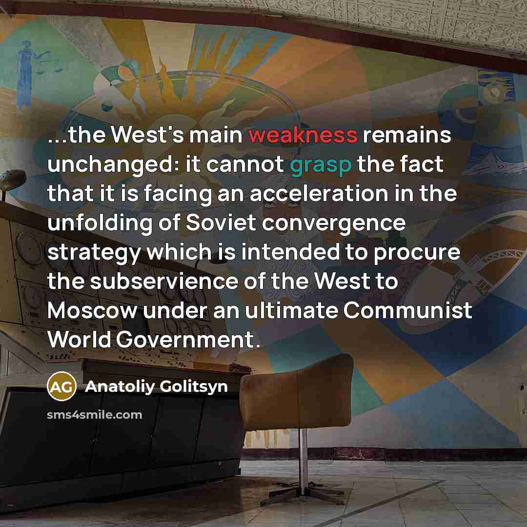 “...the West's main weakness remains unchanged: it cannot grasp the fact that it is facing an acceleration in the unfolding of Soviet convergence strategy which is intended to procure the subservience of the West to Moscow under an ultimate Communist World Government.” quote by Anatoliy Golitsyn