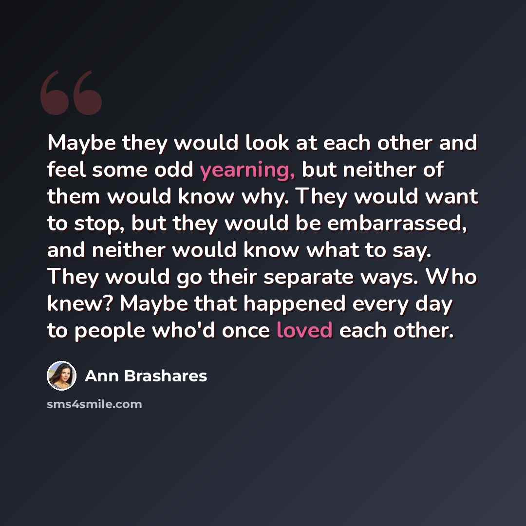 “Maybe they would look at each other and feel some odd yearning, but neither of them would know why. They would want to stop, but they would be embarrassed, and neither would know what to say. They would go their separate ways. Who knew? Maybe that happened every day to people who'd once loved each…” quote by Ann Brashares