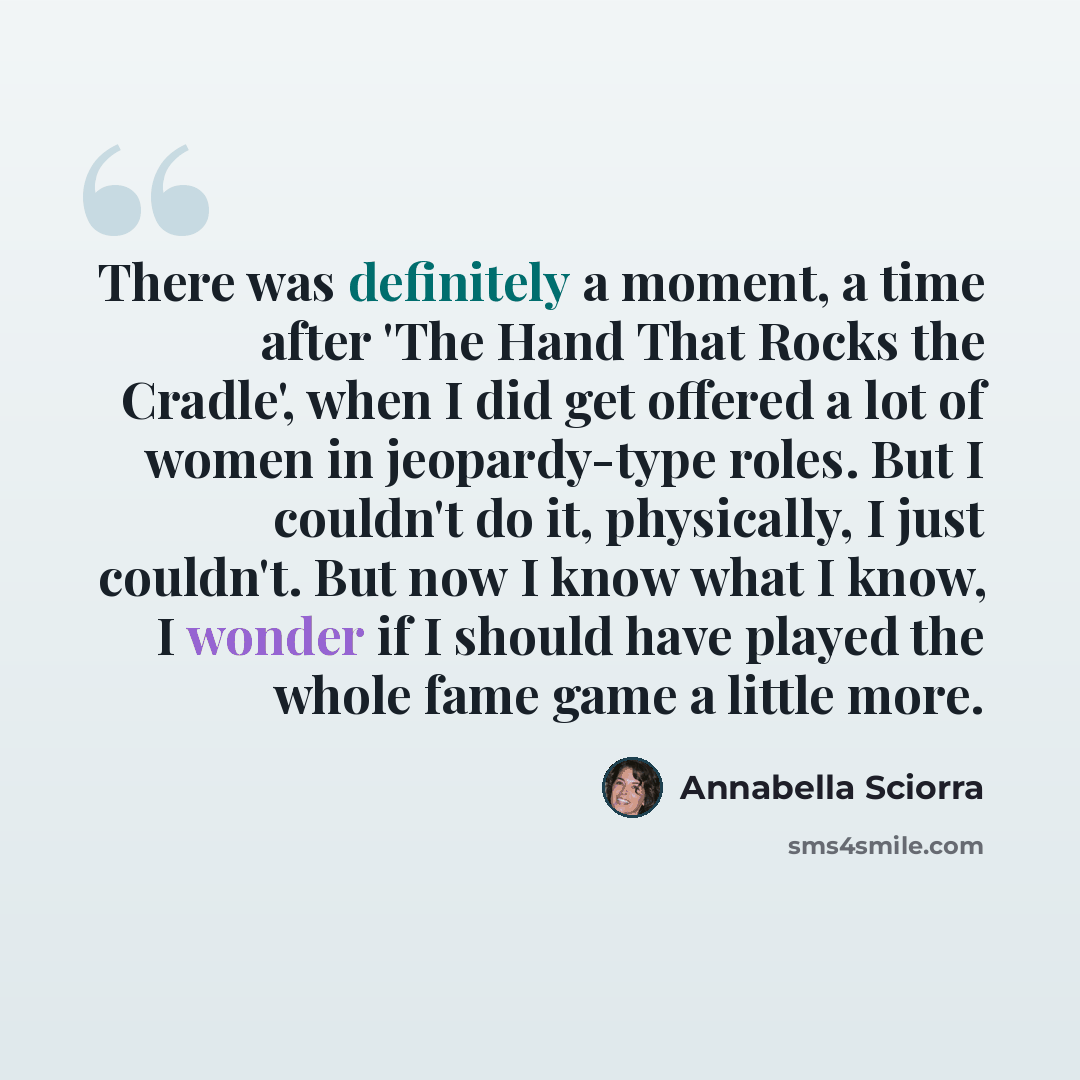 “There was definitely a moment, a time after 'The Hand That Rocks the Cradle', when I did get offered a lot of women in jeopardy-type roles. But I couldn't do it, physically, I just couldn't. But now I know what I know, I wonder if I should have played the whole fame game a little more.” quote by Annabella Sciorra
