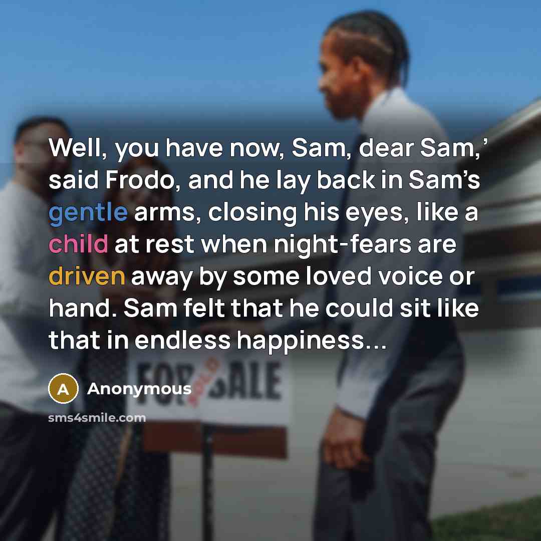 “Well, you have now, Sam, dear Sam,’ said Frodo, and he lay back in Sam’s gentle arms, closing his eyes, like a child at rest when night-fears are driven away by some loved voice or hand. Sam felt that he could sit like that in endless happiness...” quote by Anonymous