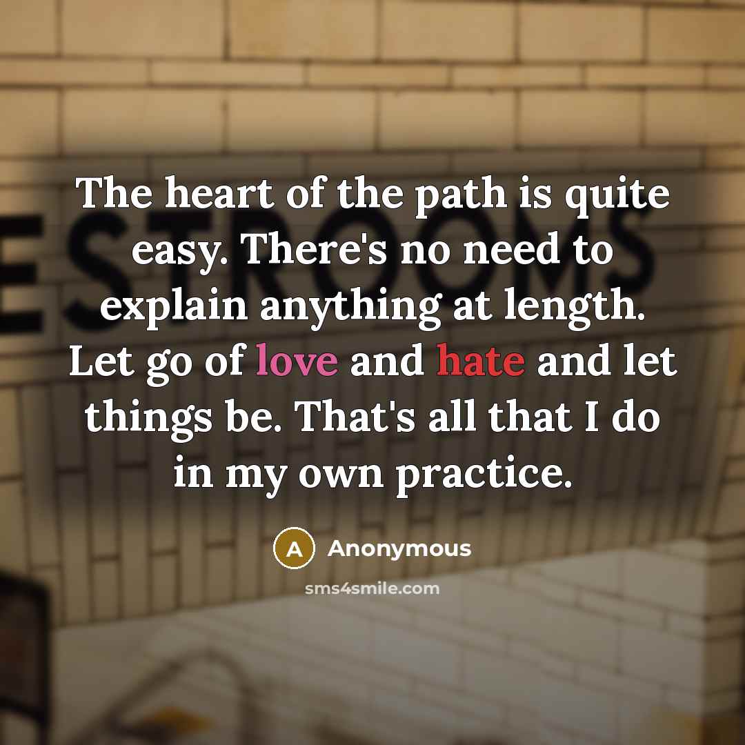 “The heart of the path is quite easy. There's no need to explain anything at length. Let go of love and hate and let things be. That's all that I do in my own practice.” quote by Anonymous