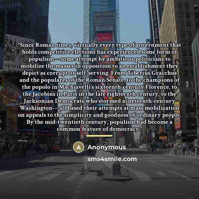 “Since Roman times, virtually every type of government that holds competitive elections has experienced some form of populism—some attempt by ambitious politicians to mobilize the masses in opposition to an establishment they depict as corrupt or self-serving. From Tiberius Gracchus and the…” quote by Anonymous