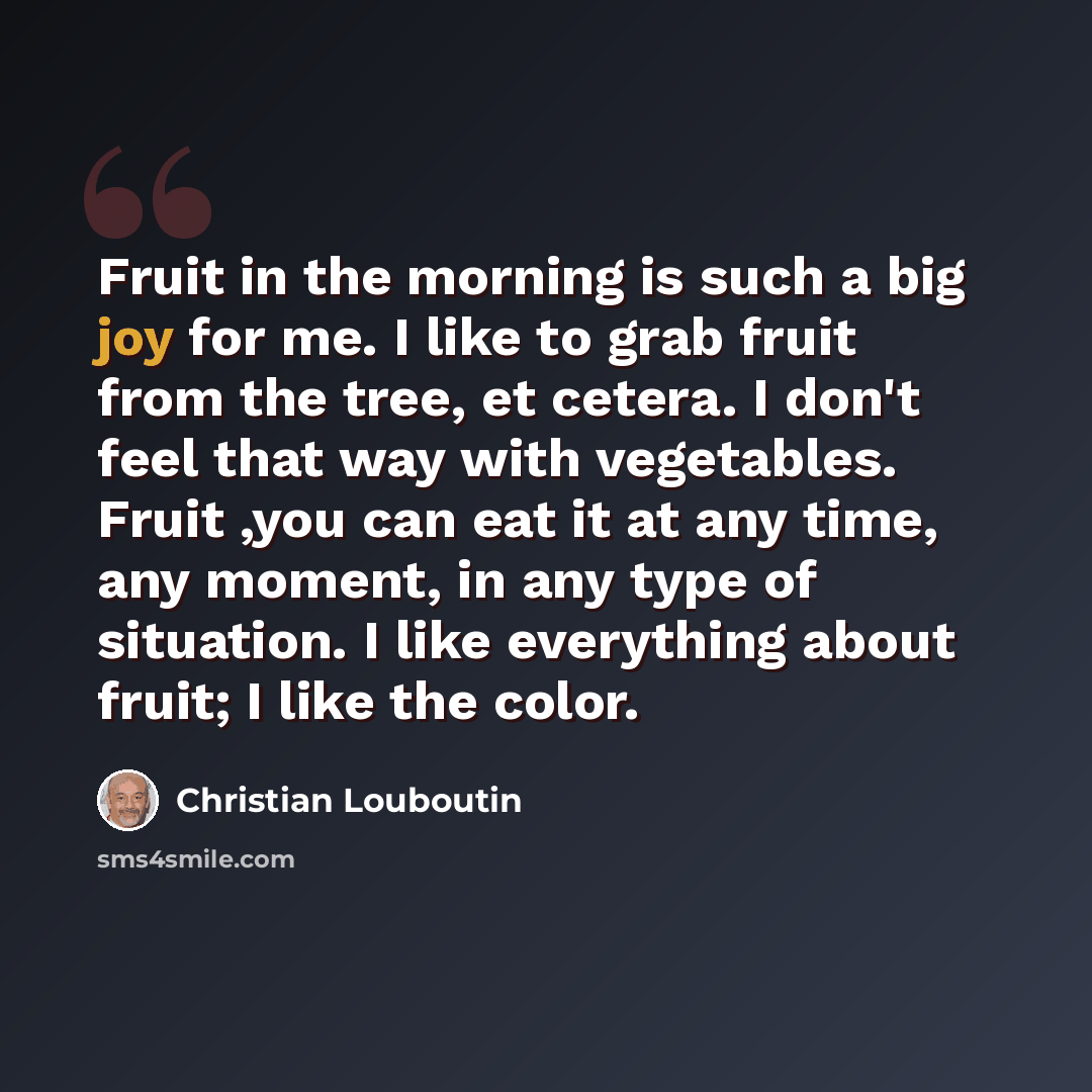“Fruit in the morning is such a big joy for me. I like to grab fruit from the tree, et cetera. I don't feel that way with vegetables. Fruit ,you can eat it at any time, any moment, in any type of situation. I like everything about fruit; I like the color.” quote by Christian Louboutin