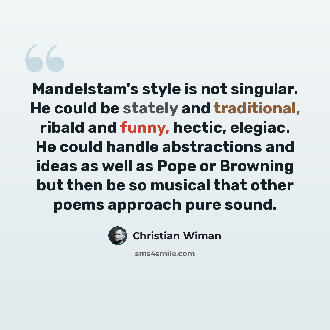 “Mandelstam's style is not singular. He could be stately and traditional, ribald and funny, hectic, elegiac. He could handle abstractions and ideas as well as Pope or Browning but then be so musical that other poems approach pure sound.” quote by Christian Wiman