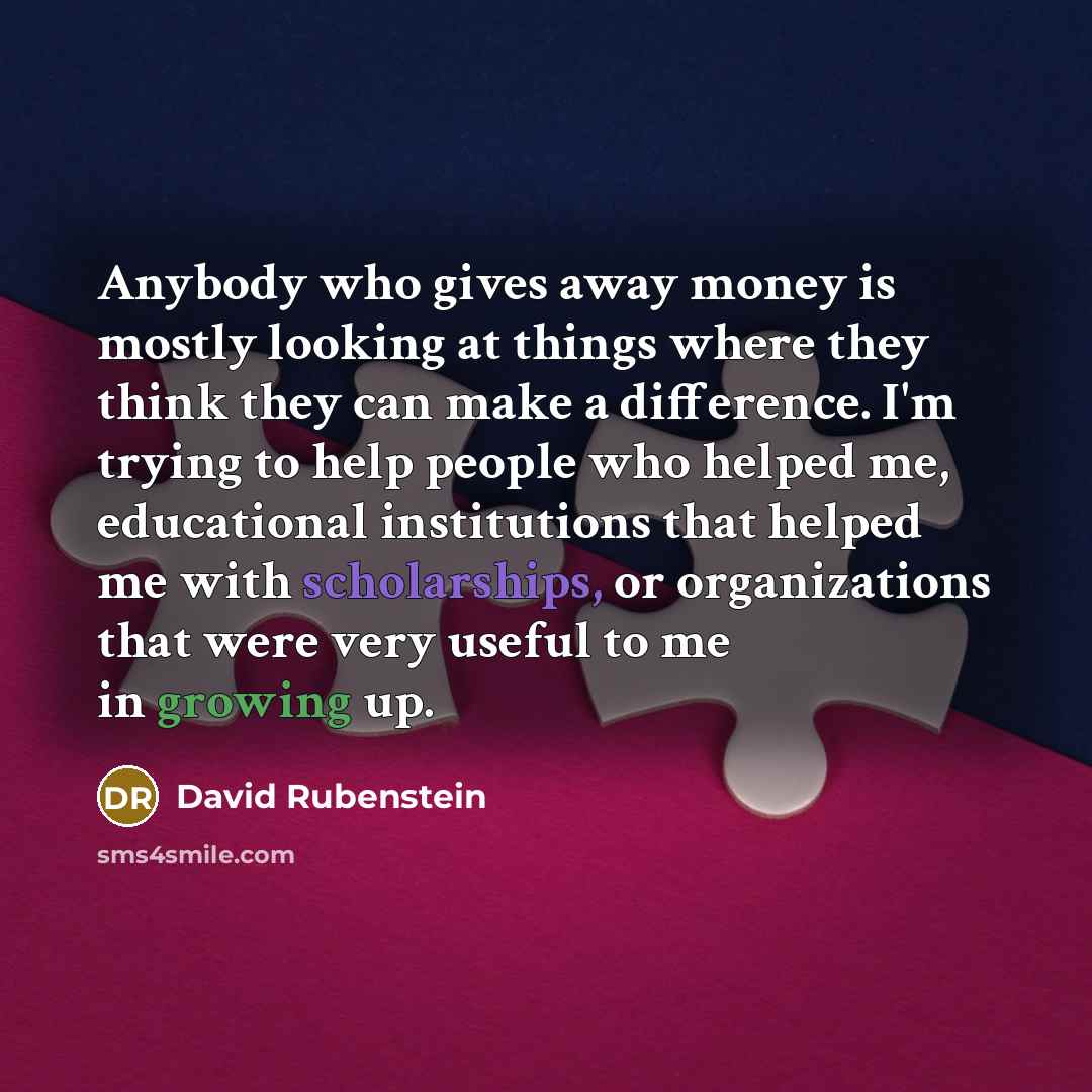 “Anybody who gives away money is mostly looking at things where they think they can make a difference. I'm trying to help people who helped me, educational institutions that helped me with scholarships, or organizations that were very useful to me in growing up.” quote by David Rubenstein