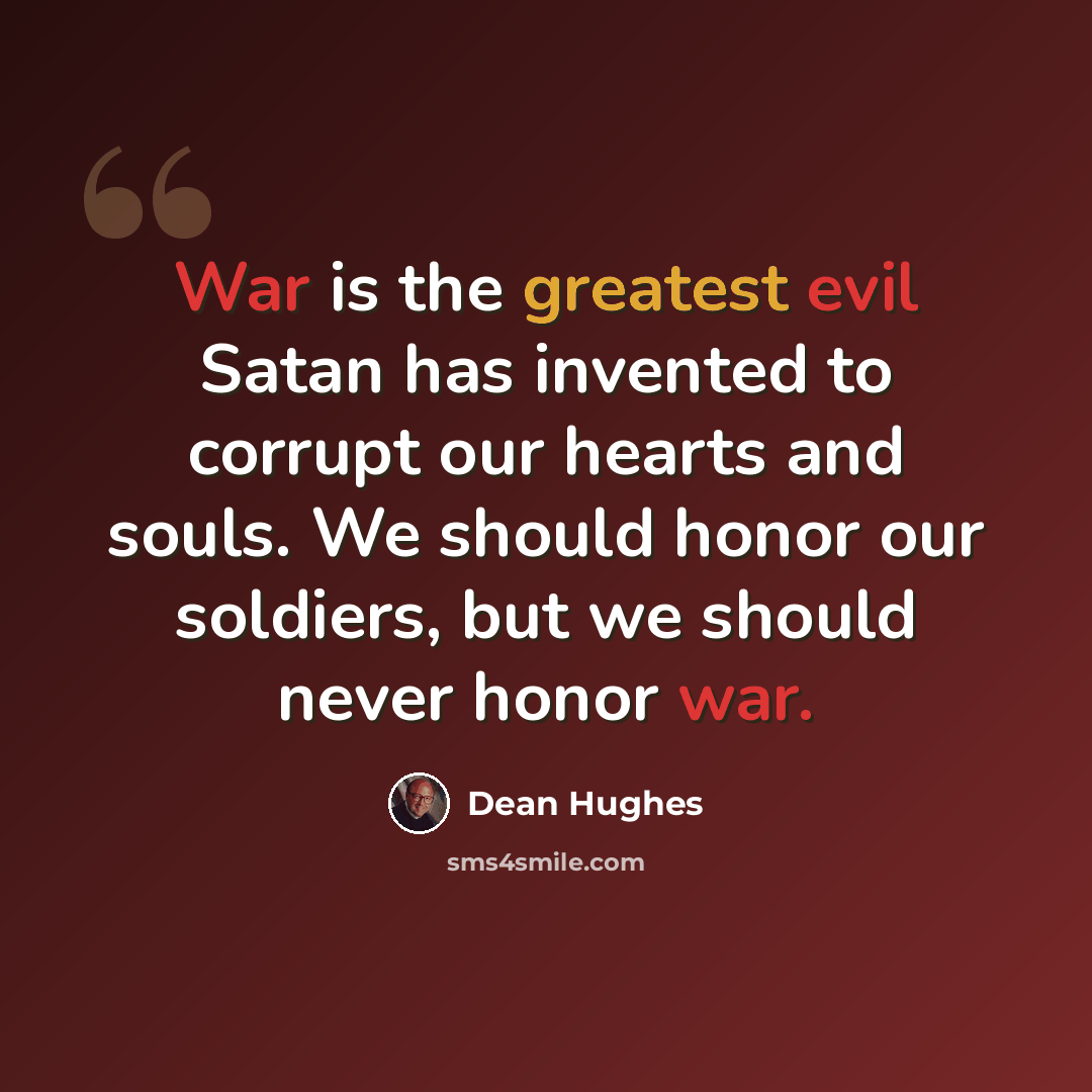 “War is the greatest evil Satan has invented to corrupt our hearts and souls. We should honor our soldiers, but we should never honor war.” quote by Dean Hughes