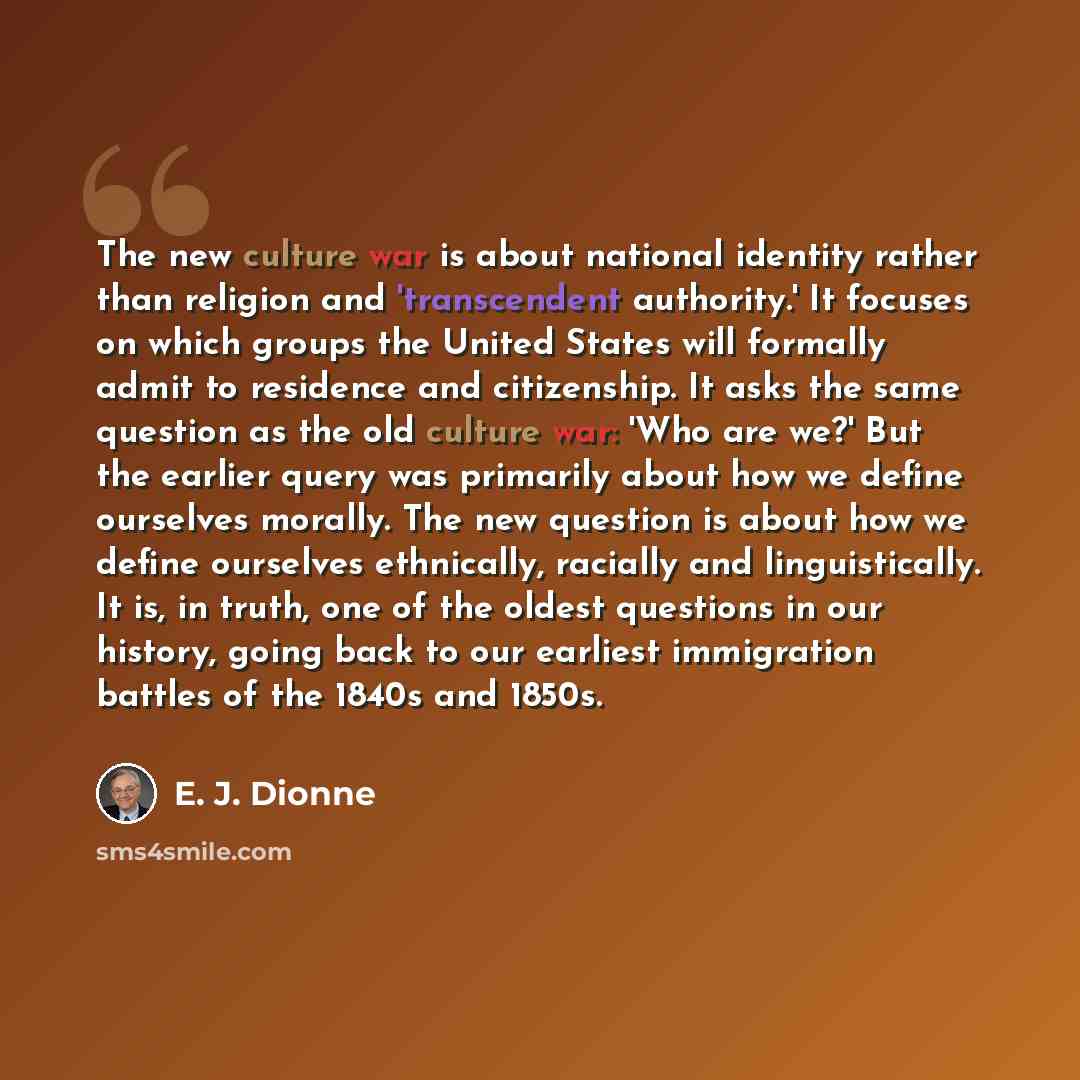“The new culture war is about national identity rather than religion and 'transcendent authority.' It focuses on which groups the United States will formally admit to residence and citizenship. It asks the same question as the old culture war: 'Who are we?' But the earlier query was primarily about…” quote by E. J. Dionne