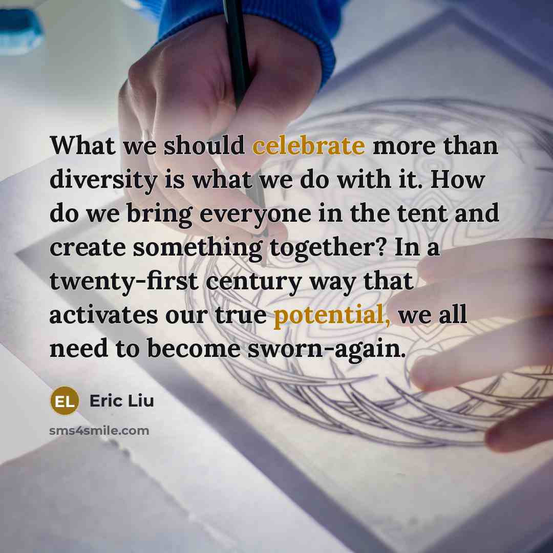 “What we should celebrate more than diversity is what we do with it. How do we bring everyone in the tent and create something together? In a twenty-first century way that activates our true potential, we all need to become sworn-again.” quote by Eric Liu