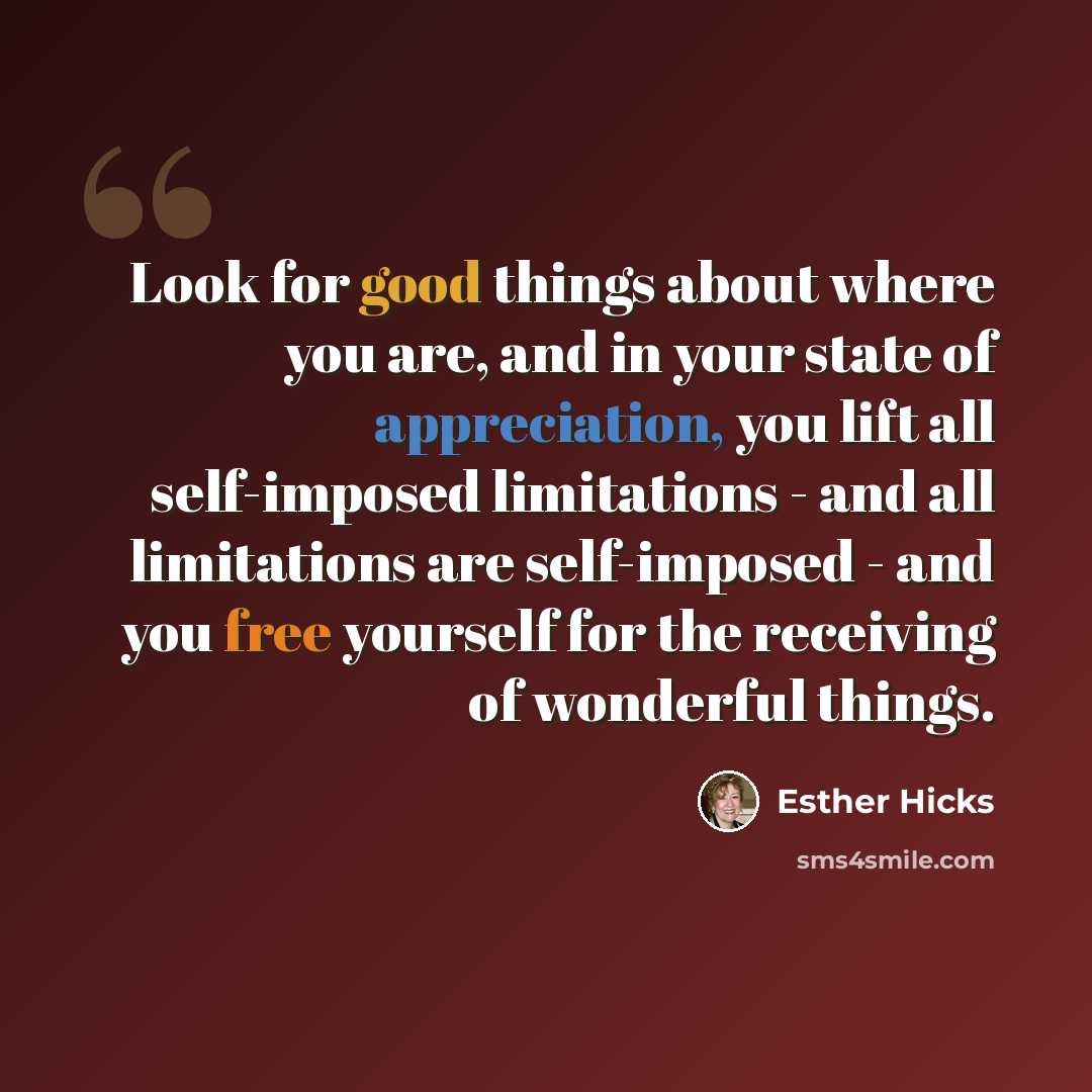 “Look for good things about where you are, and in your state of appreciation, you lift all self-imposed limitations - and all limitations are self-imposed - and you free yourself for the receiving of wonderful things.” quote by Esther Hicks