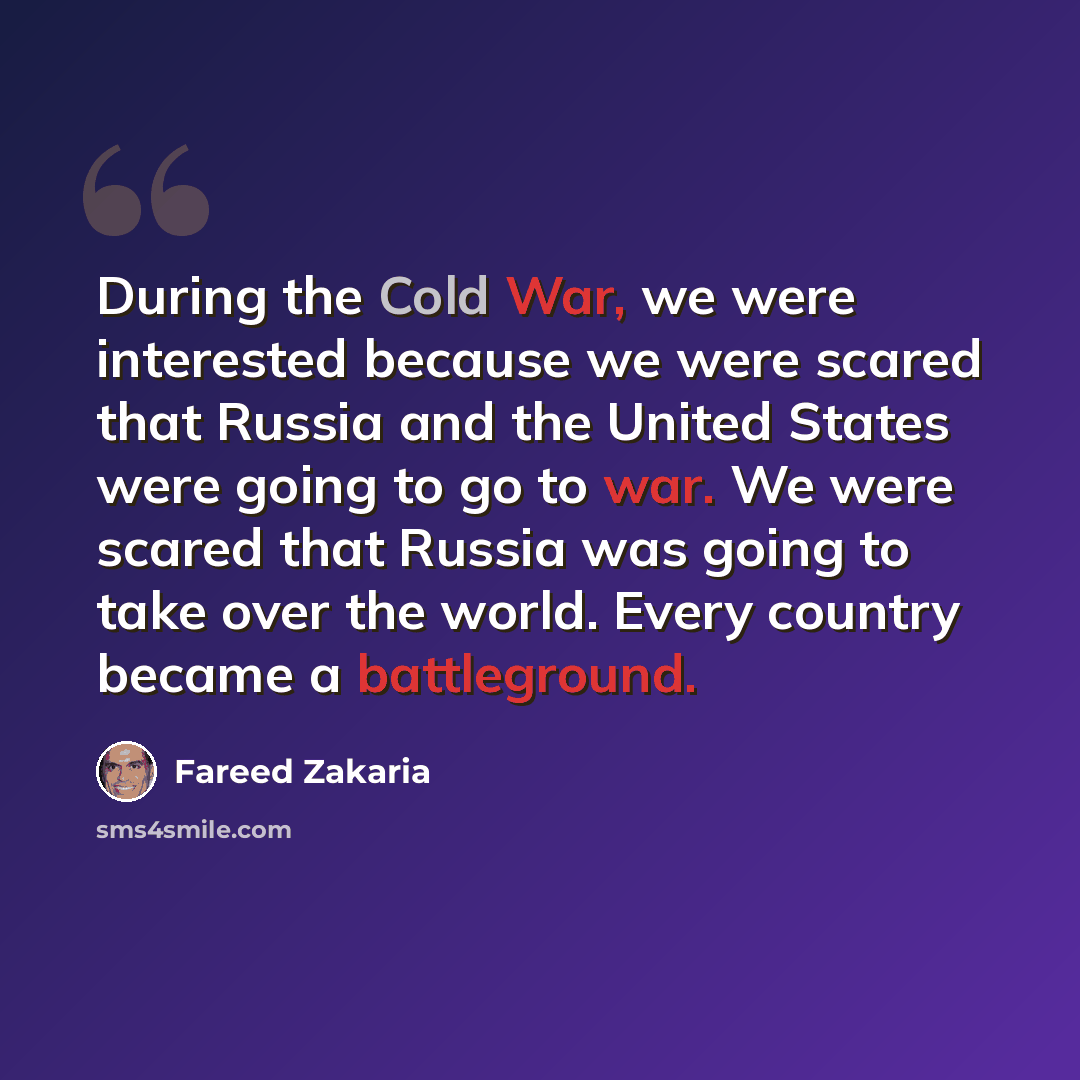 “During the Cold War, we were interested because we were scared that Russia and the United States were going to go to war. We were scared that Russia was going to take over the world. Every country became a battleground.” quote by Fareed Zakaria