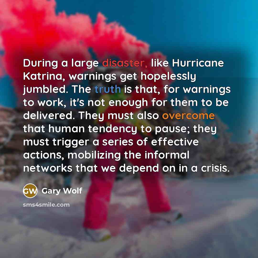 “During a large disaster, like Hurricane Katrina, warnings get hopelessly jumbled. The truth is that, for warnings to work, it's not enough for them to be delivered. They must also overcome that human tendency to pause; they must trigger a series of effective actions, mobilizing the informal…” quote by Gary Wolf