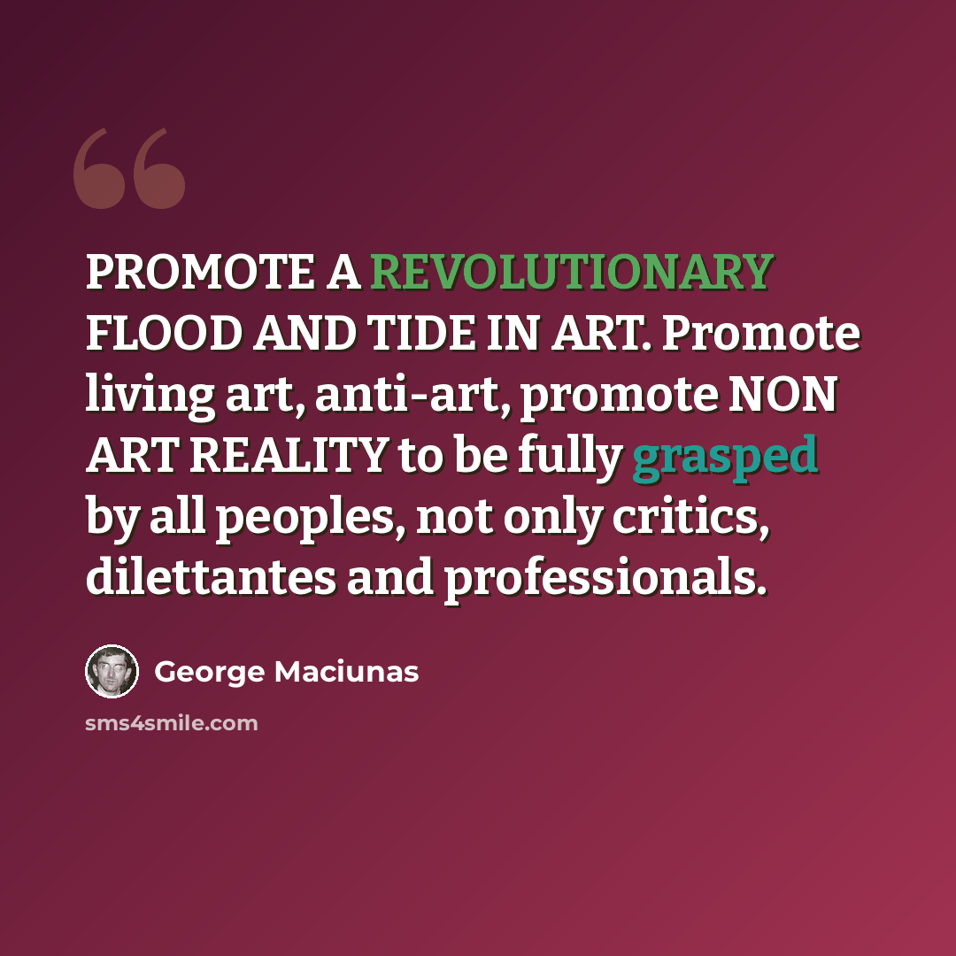 “PROMOTE A REVOLUTIONARY FLOOD AND TIDE IN ART. Promote living art, anti-art, promote NON ART REALITY to be fully grasped by all peoples, not only critics, dilettantes and professionals.” quote by George Maciunas
