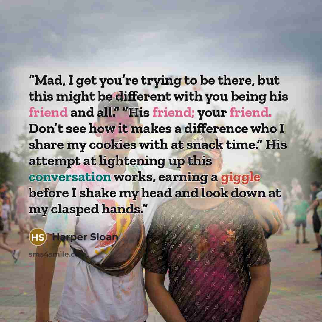 “Mad, I get you’re trying to be there, but this might be different with you being his friend and all.” “His friend; your friend. Don’t see how it makes a difference who I share my cookies with at snack time.” His attempt at lightening up this conversation works, earning a giggle before I shake my…” quote by Harper Sloan