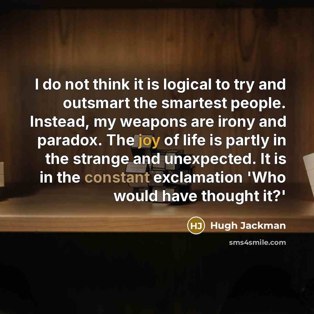 “I do not think it is logical to try and outsmart the smartest people. Instead, my weapons are irony and paradox. The joy of life is partly in the strange and unexpected. It is in the constant exclamation 'Who would have thought it?'” quote by Hugh Jackman