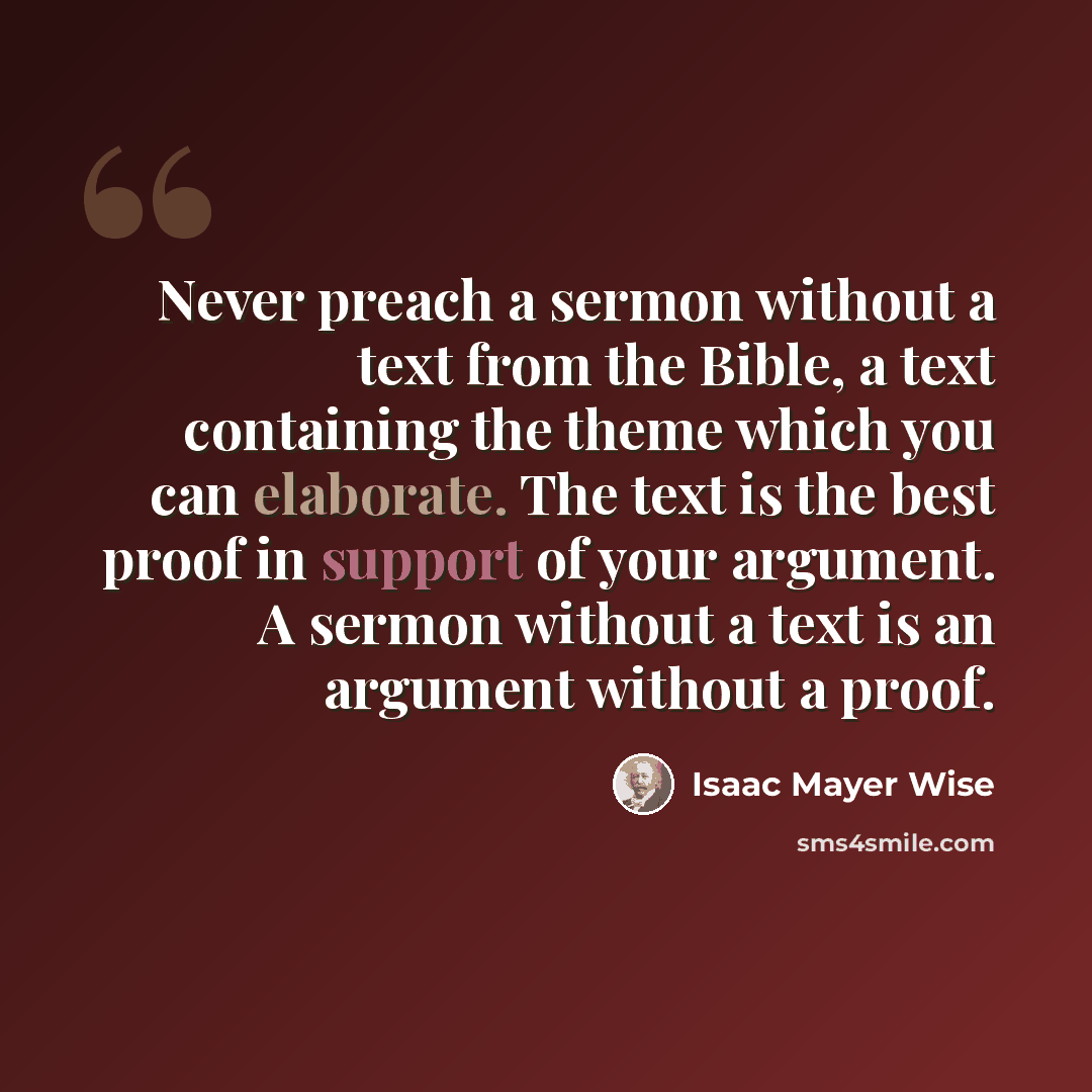 “Never preach a sermon without a text from the Bible, a text containing the theme which you can elaborate. The text is the best proof in support of your argument. A sermon without a text is an argument without a proof.” quote by Isaac Mayer Wise