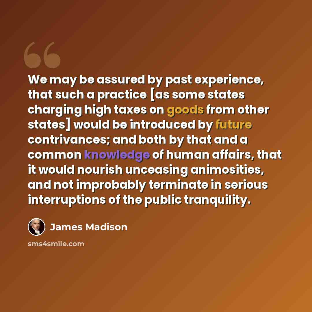 “We may be assured by past experience, that such a practice [as some states charging high taxes on goods from other states] would be introduced by future contrivances; and both by that and a common knowledge of human affairs, that it would nourish unceasing animosities, and not improbably terminate…” quote by James Madison