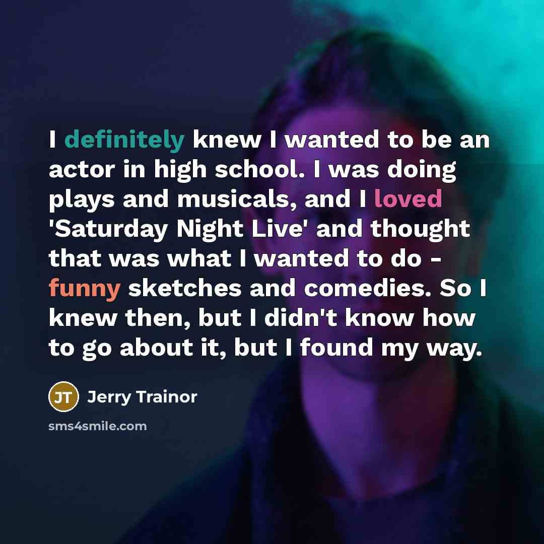 “I definitely knew I wanted to be an actor in high school. I was doing plays and musicals, and I loved 'Saturday Night Live' and thought that was what I wanted to do - funny sketches and comedies. So I knew then, but I didn't know how to go about it, but I found my way.” quote by Jerry Trainor