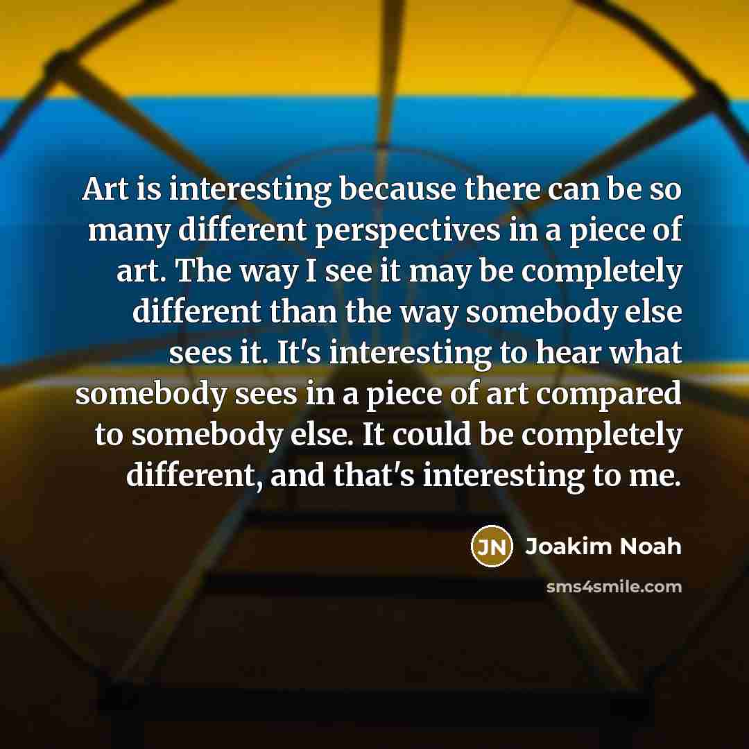 “Art is interesting because there can be so many different perspectives in a piece of art. The way I see it may be completely different than the way somebody else sees it. It's interesting to hear what somebody sees in a piece of art compared to somebody else. It could be completely different, and…” quote by Joakim Noah