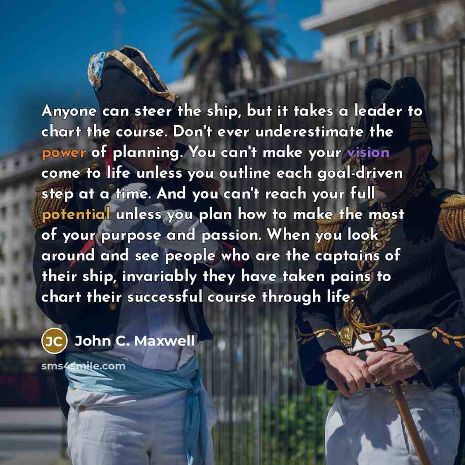 “Anyone can steer the ship, but it takes a leader to chart the course. Don't ever underestimate the power of planning. You can't make your vision come to life unless you outline each goal-driven step at a time. And you can't reach your full potential unless you plan how to make the most of your…” quote by John C. Maxwell