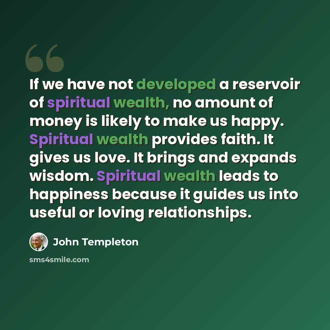 “If we have not developed a reservoir of spiritual wealth, no amount of money is likely to make us happy. Spiritual wealth provides faith. It gives us love. It brings and expands wisdom. Spiritual wealth leads to happiness because it guides us into useful or loving relationships.” quote by John Templeton