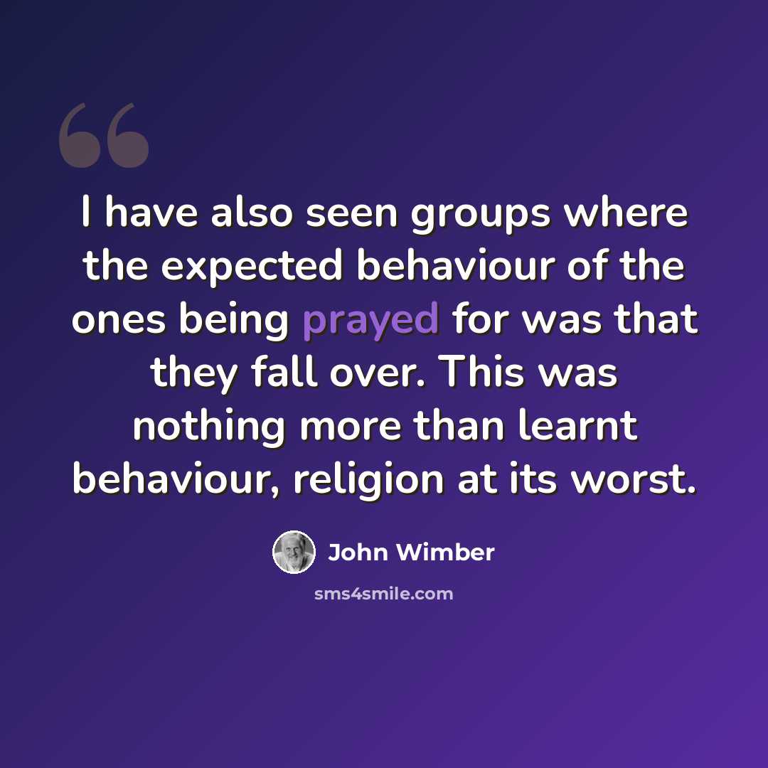 “I have also seen groups where the expected behaviour of the ones being prayed for was that they fall over. This was nothing more than learnt behaviour, religion at its worst.” quote by John Wimber