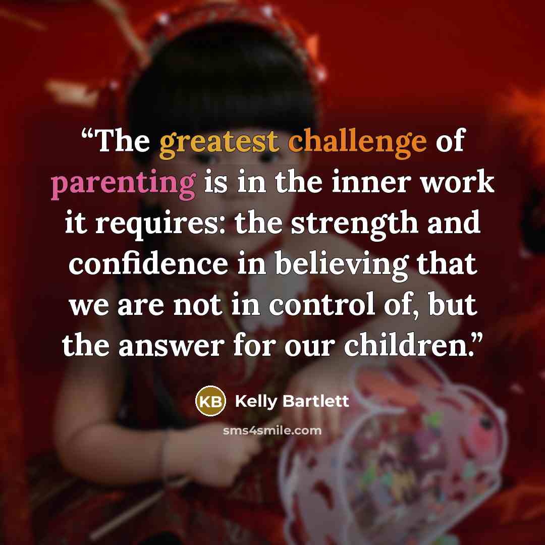 “The greatest challenge of parenting is in the inner work it requires: the strength and confidence in believing that we are not in control of, but the answer for our children.” quote by Kelly Bartlett