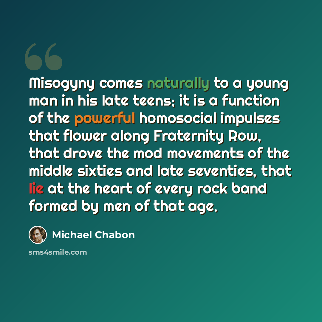 “Misogyny comes naturally to a young man in his late teens; it is a function of the powerful homosocial impulses that flower along Fraternity Row, that drove the mod movements of the middle sixties and late seventies, that lie at the heart of every rock band formed by men of that age.” quote by Michael Chabon