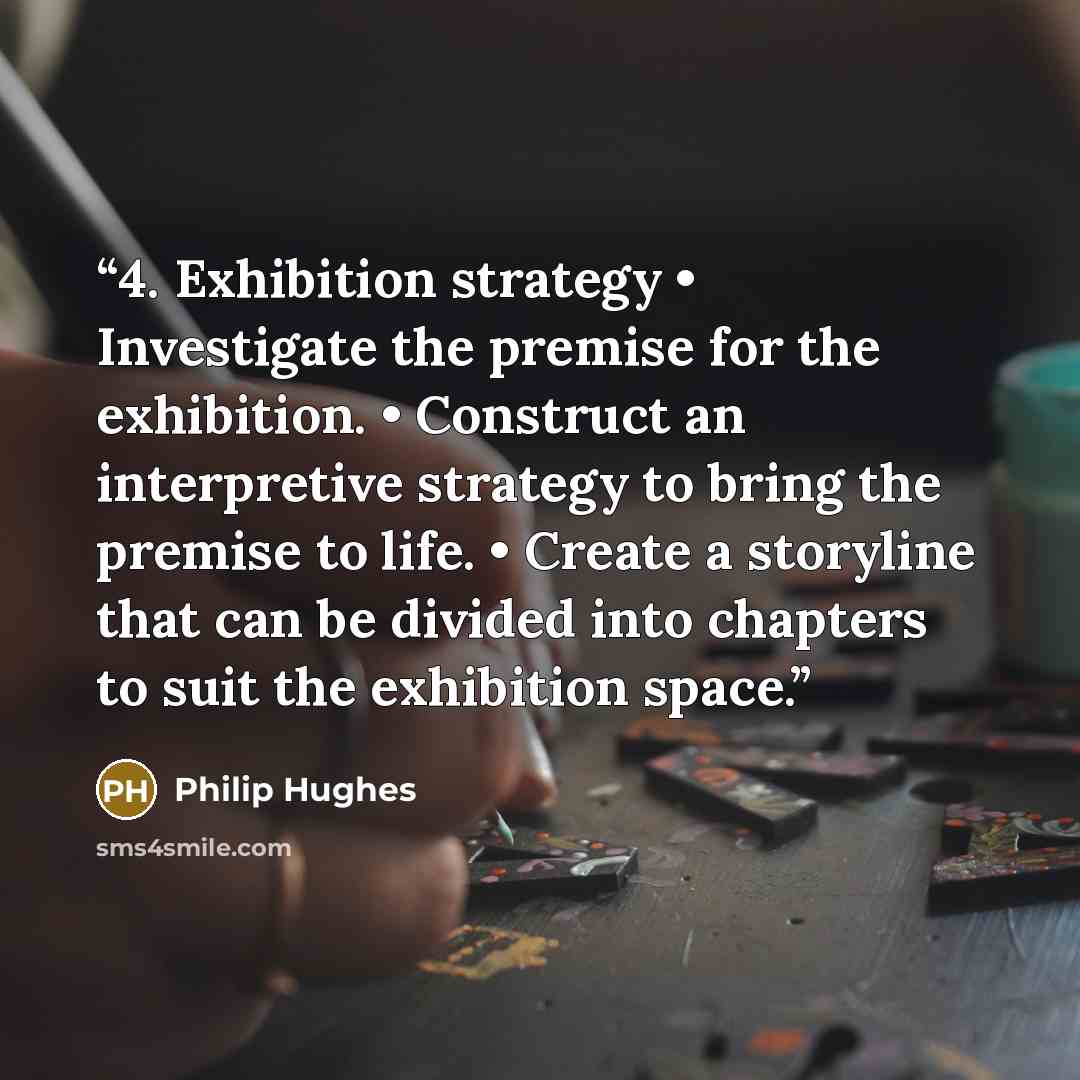 “4. Exhibition strategy • Investigate the premise for the exhibition. • Construct an interpretive strategy to bring the premise to life. • Create a storyline that can be divided into chapters to suit the exhibition space.” quote by Philip Hughes