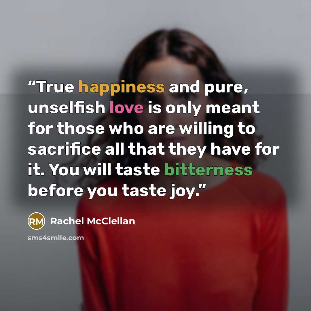 “True happiness and pure, unselfish love is only meant for those who are willing to sacrifice all that they have for it. You will taste bitterness before you taste joy.” quote by Rachel McClellan