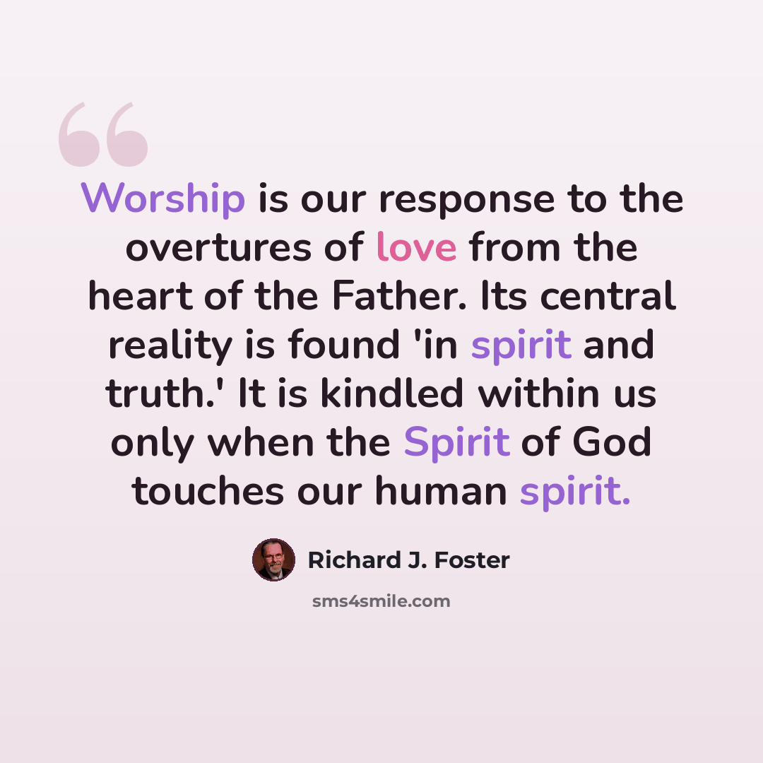 “Worship is our response to the overtures of love from the heart of the Father. Its central reality is found 'in spirit and truth.' It is kindled within us only when the Spirit of God touches our human spirit.” quote by Richard J. Foster