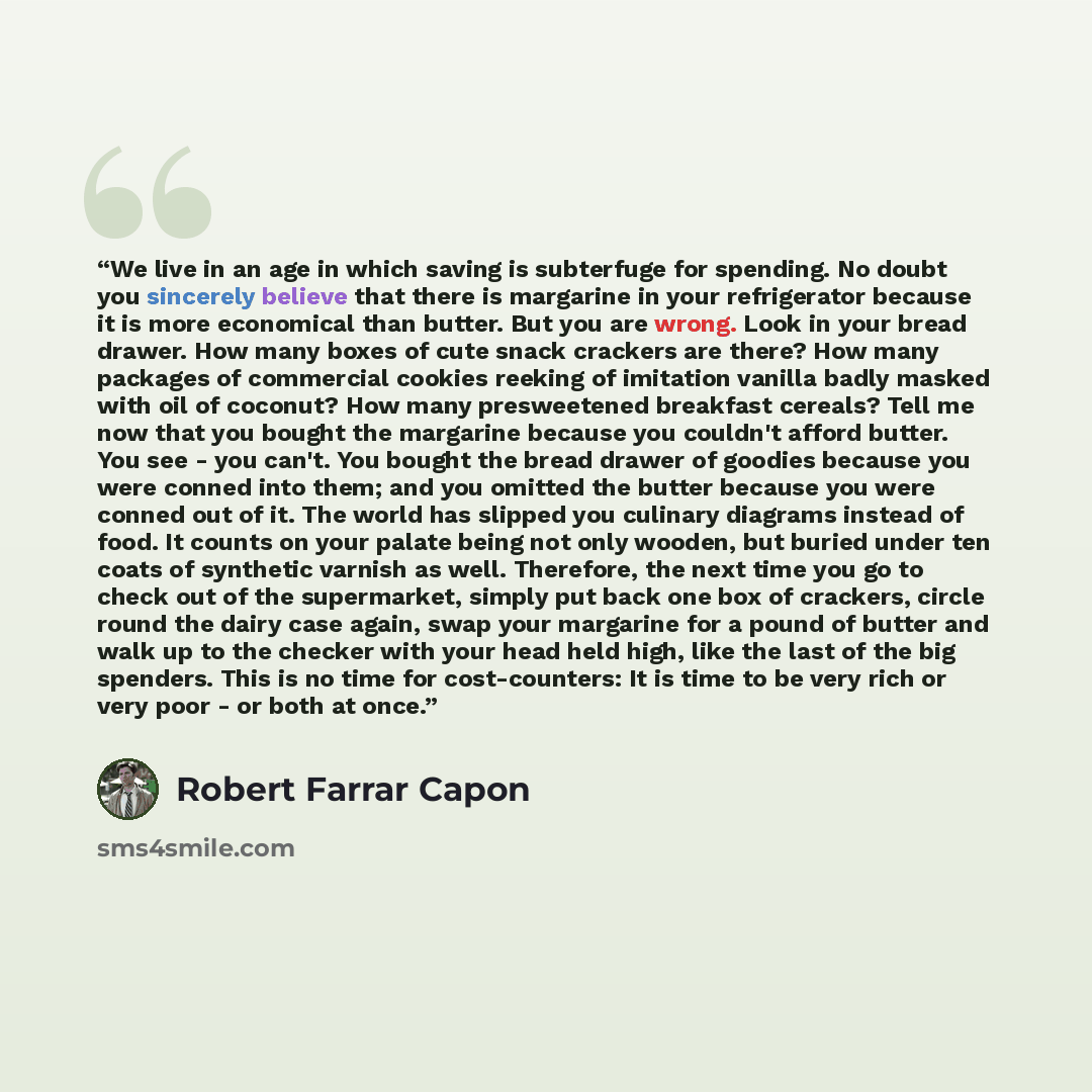 “We live in an age in which saving is subterfuge for spending. No doubt you sincerely believe that there is margarine in your refrigerator because it is more economical than butter. But you are wrong. Look in your bread drawer. How many boxes of cute snack crackers are there? How many packages of…” quote by Robert Farrar Capon
